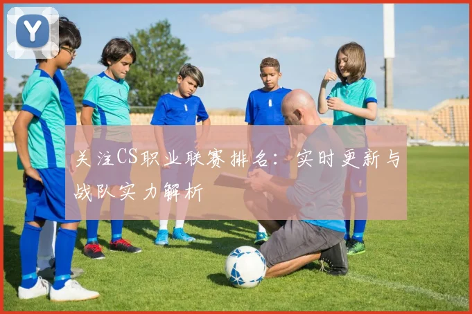 关注CS职业联赛排名:实时更新与战队实力解析