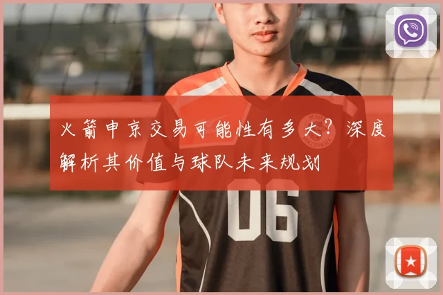 火箭申京交易可能性有多大？深度解析其价值与球队未来规划