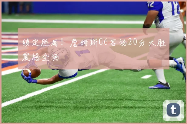 锁定胜局！詹姆斯G6客场20分大胜震撼全场
