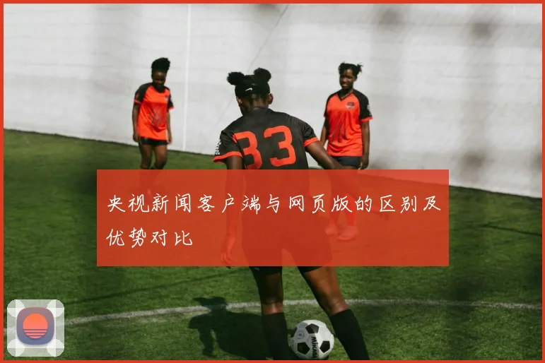 央视新闻客户端与网页版的区别及优势对比