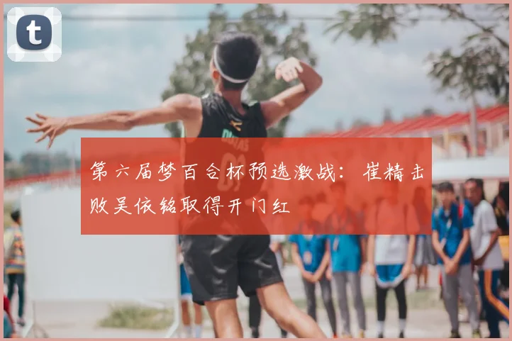 第六届梦百合杯预选激战：崔精击败吴依铭取得开门红