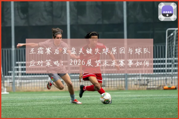 王霜赛后复盘关键失球原因与球队应对策略:2026展望未来赛事如何调整提升表现