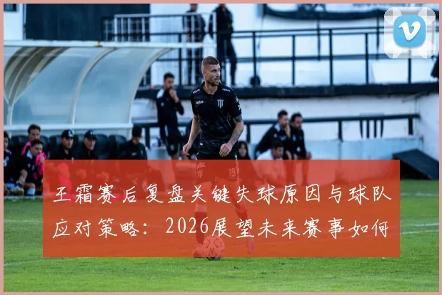 王霜赛后复盘关键失球原因与球队应对策略：2026展望未来赛事如何调整提升表现