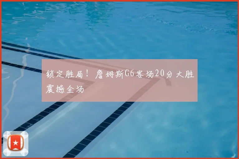 锁定胜局!詹姆斯G6客场20分大胜震撼全场