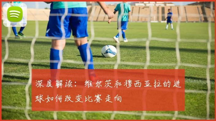 深度解读:维尔茨和穆西亚拉的进球如何改变比赛走向
